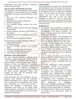 International Journal of Trend in Scientific Research and Development (IJTSRD) ISSN: 2456
@ IJTSRD | Available Online @ www.ijtsrd.com
transportation, smart grid, agriculture, construction
industry, and water supply.
ADVANTAGES AND DISADVANTATES
The advantages of green technologies are often stated
in comparison to conventional and more polluting
technologies. Advantages of green technology include
[7, 8]:
1. Does not emit anything detrimental into
atmosphere
2. Brings economic profits to certain areas
3. Needs less maintenance
4. Uses renewable natural resources that never
depletes
5. Slows the impacts of global warming by reducing
CO2 emissions
6. Ensures maximum utilization of IT resources in
the enterprise
7. Diminishes the number of malignant wastes to the
atmosphere
8. Protects our planet from global warming
The disadvantages of green technology include [7]:
1. High implementing costs
2. Lack of information
3. No known alternative chemical or raw material
inputs
4. No known alternative process technology
5. Uncertainty about performance impacts
6. Lack of human resources and skills
BENEFITS AND CHALLENGES
The most important benefit in applying green
technology is enhancing the quality of life by ensuring
a more sustainable environment. Other benefits
green technology include recycling waste material,
purifying of water, purifying the air, conserving
energy, and rejuvenating ecosystems. Adoption
green technology can enhance a company’s
environmental reputation. Green technology is one of
the fastest growing employment sectors. Jobs
available for those who are passionate about
conserving the environment.
Green technologies face some challenges. They are
generally more expensive than the established
baseline technologies aim to replace, because they
have to account for the environmental costs. Selling
green technologies has not been easy because it
requires new paradigm of appreciation: cause
consequence, cost benefit, etc. No change comes
without some pain. A monopoly may continue to use
a dirty production technology over a known, socially
superior green technology.
rnal of Trend in Scientific Research and Development (IJTSRD) ISSN: 2456
www.ijtsrd.com | Volume – 3 | Issue – 1 | Nov-Dec 2018
transportation, smart grid, agriculture, construction
ADVANTAGES AND DISADVANTATES
The advantages of green technologies are often stated
in comparison to conventional and more polluting
technologies. Advantages of green technology include
Does not emit anything detrimental into
Brings economic profits to certain areas
Uses renewable natural resources that never
Slows the impacts of global warming by reducing
Ensures maximum utilization of IT resources in
Diminishes the number of malignant wastes to the
Protects our planet from global warming
The disadvantages of green technology include [7]:
No known alternative chemical or raw material
own alternative process technology
Uncertainty about performance impacts
The most important benefit in applying green
technology is enhancing the quality of life by ensuring
vironment. Other benefits of
green technology include recycling waste material,
air, conserving
ecosystems. Adoption of
green technology can enhance a company’s
Green technology is one of
the fastest growing employment sectors. Jobs
available for those who are passionate about
Green technologies face some challenges. They are
generally more expensive than the established
technologies aim to replace, because they
have to account for the environmental costs. Selling
green technologies has not been easy because it
requires new paradigm of appreciation: cause
consequence, cost benefit, etc. No change comes
monopoly may continue to use
a dirty production technology over a known, socially
CONCLUSION
Green technology has emerged as an important trend
and development in the 21st century. Its importance
has increased worldwide since the turn of the century
Its development will lead to global and sustainable
powers that will impact our economics, societies,
cultures, and way of life. Several business
establishments have used at least one green
technology or practice in order to
production processes more environmentally friendly.
More information on green technologies can be found
in the book in [9].
REFERENCES
1. J. O. Odigure, “Green technology: A veritable tool
for achieving technological transformation and
diversification of the nation’s economy,”
Biennial National Engineering Conference
Nigeria, September 2016.
2. M. Bhardwa and Neelam, “The advantages and
disadvantages of green technology,”
Basic and Applied Engineering Research,
no. 22; October-December, 2015, pp. 1957
3. S. Mueller, “Green technology and its effect on
the modern world,” Bachelor’s Thesis
University of Applied Sciences, Spring 2017.
4. M. N. O. Sadiku, S. R. Nelatury, and S.M. Musa,
“Green energy: A primer,”
and Engineering Research
336-339.
5. M. N. O. Sadiku, S. M. Musa, and O. M. Musa,
”Green chemistry: A primer,”
Research Technology in Engineering and
Management, vol. 2, no. 9, September 2018, pp.
60-63.
6. G. D. Soni, “Advantages of green technology,”
International Journal of Research
GRANTHAALAYAH, vol.3, September 2015.
7. A. Iravani, M. H. Akbari, and M. Zohoori,
“Advantages and disadvantages of green
technology; goals, challenges and strengths,”
International Journal of Science and Engineering
Applications, vol. 6 no. 9, 2017, pp. 272
8. A. Mehdialiyev and O. Mazanova,
problems of the creation and development of
green technologies in Azerbaijan,”
https://www.researchgate.net/publication/2714639
49_On_some_problems_of_the_creation_and_dev
elopment_of_green_technologies_in_Azerbaijan
9. S. B. Billatos and N. A. Basaly
and Design for the Environment.
Francis, 1997.
rnal of Trend in Scientific Research and Development (IJTSRD) ISSN: 2456-6470
Dec 2018 Page: 1139
Green technology has emerged as an important trend
and development in the 21st century. Its importance
since the turn of the century.
Its development will lead to global and sustainable
powers that will impact our economics, societies,
cultures, and way of life. Several business
establishments have used at least one green
technology or practice in order to make their
production processes more environmentally friendly.
More information on green technologies can be found
J. O. Odigure, “Green technology: A veritable tool
for achieving technological transformation and
ation of the nation’s economy,” 7th
Biennial National Engineering Conference, Bida,
M. Bhardwa and Neelam, “The advantages and
disadvantages of green technology,”Journal of
Basic and Applied Engineering Research, vol. 2,
December, 2015, pp. 1957-1960.
S. Mueller, “Green technology and its effect on
Bachelor’s Thesis, Oulu
University of Applied Sciences, Spring 2017.
M. N. O. Sadiku, S. R. Nelatury, and S.M. Musa,
“Green energy: A primer,” Journal of Scientific
and Engineering Research, vol. 5, no.7, 2018, pp.
M. N. O. Sadiku, S. M. Musa, and O. M. Musa,
”Green chemistry: A primer,” Invention Journal of
Research Technology in Engineering and
vol. 2, no. 9, September 2018, pp.
G. D. Soni, “Advantages of green technology,”
International Journal of Research –
, vol.3, September 2015.
A. Iravani, M. H. Akbari, and M. Zohoori,
“Advantages and disadvantages of green
goals, challenges and strengths,”
International Journal of Science and Engineering
, vol. 6 no. 9, 2017, pp. 272-284.
A. Mehdialiyev and O. Mazanova, On some
problems of the creation and development of
green technologies in Azerbaijan,”
/www.researchgate.net/publication/2714639
49_On_some_problems_of_the_creation_and_dev
elopment_of_green_technologies_in_Azerbaijan
S. B. Billatos and N. A. Basaly, Green Technology
and Design for the Environment. Taylor &
 