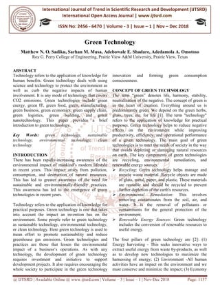 International Journal of Trend in
International Open Access Journal
ISSN No: 2456
@ IJTSRD | Available Online @ www.ijtsrd.com
Matthew N. O. Sadiku, Sarhan M. Musa, Adebowale E. Shadare
Roy G. Perry College of Engineering
ABSTRACT
Technology refers to the application of knowledge for
human benefits. Green technology deals with using
science and technology to protect the environment as
well as curb the negative impacts of human
involvement. It is any mode of technology that covers
CO2 emissions. Green technologies include green
energy, green IT, green food, green, manufacturing,
green business, green economics, green supply chain,
green logistics, green building, and green
nanotechnology. This paper provides a brief
introduction to green technology.
Key Words: green technology, sustainable
technology, environmental technology, clean
technology
INTRODUCTION
There has been rapidly-increasing awareness of the
environmental impact of mankind’s modern lifestyle
in recent years. This impact arises from pollution,
consumption, and destruction of natural resources.
This has led to greater awareness of the need for
sustainable and environmentally-friendly practices.
This awareness has led to the emergence of green
technologies in recent years.
Technology refers to the application of knowledge for
practical purposes. Green technology is one that takes
into account the impact an invention has on the
environment. Some people refer to green technology
as sustainable technology, environmental technology,
or clean technology. Here green technology is used to
mean effort to promote sustainability and reduce
greenhouse gas emissions. Green technologies and
practices are those that lessen the environmental
impact of a business’s operations. As with any
technology, the development of green technology
requires investment and initiative to support
development projects. It also requires encouraging the
whole society to participate in the green technology
International Journal of Trend in Scientific Research and Development (IJTSRD)
International Open Access Journal | www.ijtsrd.com
ISSN No: 2456 - 6470 | Volume - 3 | Issue – 1 | Nov
www.ijtsrd.com | Volume – 3 | Issue – 1 | Nov-Dec 2018
Green Technology
Matthew N. O. Sadiku, Sarhan M. Musa, Adebowale E. Shadare, Adedamola A. Omotoso
f Engineering, Prairie View A&M University, Prairie View, Texas
Technology refers to the application of knowledge for
human benefits. Green technology deals with using
science and technology to protect the environment as
well as curb the negative impacts of human
is any mode of technology that covers
CO2 emissions. Green technologies include green
energy, green IT, green food, green, manufacturing,
green business, green economics, green supply chain,
green logistics, green building, and green
paper provides a brief
green technology, sustainable
technology, environmental technology, clean
increasing awareness of the
modern lifestyle
in recent years. This impact arises from pollution,
consumption, and destruction of natural resources.
This has led to greater awareness of the need for
friendly practices.
gence of green
refers to the application of knowledge for
practical purposes. Green technology is one that takes
into account the impact an invention has on the
environment. Some people refer to green technology
sustainable technology, environmental technology,
or clean technology. Here green technology is used to
effort to promote sustainability and reduce
greenhouse gas emissions. Green technologies and
practices are those that lessen the environmental
act of a business’s operations. As with any
technology, the development of green technology
requires investment and initiative to support
development projects. It also requires encouraging the
whole society to participate in the green technology
innovation and forming green consumption
consciousness.
CONCEPT OF GREEN TECHNOLOGY
The term “green” denotes life,
neutralization of the negative.
in the heart of creation. Everything around us is
predominantly green. We depend on the green herbs,
grass, trees, etc. for life [1].
refers to the application of knowledge for practical
purposes. Green technology helps to reduce negative
effects on the environment while improving
productivity, efficiency, and operational performance
of a given technology. The main goal of green
technologies is to meet the needs of society in the way
that avoids depleting or damaging natural resources
on earth. The key components of green technologies
are recycling, environmental remediation, and
renewable energy sources.
Recycling: Green technology helps manage and
recycle waste material. Recycle
of glass, metal, paper, and plastic. These materials
are reusable and should be recycled to prevent
further depletion of the earth's resources.
Environmental Remediation
removing contaminates from the soil, air, and
water. It is the removal of pollutants or
contaminants for the general protection of the
environment.
Renewable Energy Sources
includes the conversion of
useful energy.
The four pillars of green technology are [2]: (1)
Energy harvesting - This seeks
extract useful energy from waste by
as to develop new technologies to maximize the
harnessing of energy; (2) Environment
activities have an impact on the environment and we
must conserve and minimize the impact; (3) Economy
Research and Development (IJTSRD)
www.ijtsrd.com
1 | Nov – Dec 2018
Dec 2018 Page: 1137
, Adedamola A. Omotoso
Prairie View, Texas
ion and forming green consumption
CONCEPT OF GREEN TECHNOLOGY
life, harmony, stability,
The concept of green is
in the heart of creation. Everything around us is
We depend on the green herbs,
The term "technology"
refers to the application of knowledge for practical
purposes. Green technology helps to reduce negative
effects on the environment while improving
y, and operational performance
of a given technology. The main goal of green
technologies is to meet the needs of society in the way
that avoids depleting or damaging natural resources
on earth. The key components of green technologies
onmental remediation, and
Green technology helps manage and
Recycle objects are made
of glass, metal, paper, and plastic. These materials
are reusable and should be recycled to prevent
pletion of the earth's resources.
Remediation: This involves
removing contaminates from the soil, air, and
water. It is the removal of pollutants or
contaminants for the general protection of the
Sources: Green technology
of renewable resources to
The four pillars of green technology are [2]: (1)
This seeks innovative ways to
extract useful energy from waste by-products, as well
ogies to maximize the
harnessing of energy; (2) Environment -All human
activities have an impact on the environment and we
must conserve and minimize the impact; (3) Economy
 