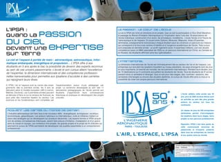 L’IPSA :                                                                                                     La passion : le cœur de l’école

quand la passion                                                                                             La vie à l’IPSA est riche en émotions et en projets. Que ce soit la participation à l’Eco Shell Marathon,
                                                                                                             le passage du Brevet d’Initiation Aéronautique ou l’implication dans l’une des 19 associations de
                                                                                                             l’école (robotique, construction d’un avion, de simulateurs, modélisme…) toute l’école vit à l’heure de

du ciel                                                                                                      l’aéronautique et de l’espace. En jouant entre Options, Mineures, Majeures, Voies d’Expertise,
                                                                                                             séminaires, enseignements transversaux chaque étudiant peut se construire un parcours sur mesure


DEvient une expertise
                                                                                                             qui correspond à la fois à ses centres d’intérêts et à l’exigence académique de l’école. Trois cursus
                                                                                                             sont proposés en dernière année : un profil ingénierie (avec 4 expertises métiers), une voix double
                                                                                                             compétence (avec un MBA spécialisé de l’ISG) ou un parcours international (en Chine, au Canada ou

sur terre                                                                                                    en Russie), les étudiants affirmant ainsi leur spécialisation.


Le ciel et l’espace à portée de main : aéronautique, astronautique, infor-                                   L’International
matique embarquée, énergétique et propulsion… L’IPSA offre à ses                                             La dimension internationale de l’école est intrinsèquement liée au secteur de l’air et de l’espace. Les
étudiants en 5 ans après le bac la possibilité de devenir des experts reconnus                               entreprises qui recrutent les Ipsaliens travaillent au niveau planétaire, les pays émergents sont de plus
au sein de ces univers passionnants. L’école et son cursus allient l’excellence                              en plus importants, le marché est mondial, les recrutements internationaux. Pendant leurs études, plus
                                                                                                             de 15 destinations sur 5 continents accueillent les étudiants de l’école. Tous les étudiants de 3e année
de l’expertise, la dimension internationale et des compétences profession-                                   passent ainsi un semestre à l’étranger. Que ce soit pour des stages, des «summer» sessions, des
nelles transversales pour permettre aux Ipsaliens d’accéder à des carrières                                  semestres d’échanges ou encore des doubles diplômes, le cursus de l’école offre ainsi à chacun la
qui rejoignent leurs rêves.                                                                                  possibilité de créer son propre parcours international.

A l’IPSA, l’air et l’espace sont au centre des ensei-   l’expérimentation autour d’une pédagogie par
gnements dès la première année, les 5 ans se            projet. La recherche développée au sein des 11
déroulent selon le modèle européen LMD (Licence,        laboratoires pédagogiques de l’école permet aux
Maîtrise, Doctorat). Les 3 premières années peuvent     étudiants d’approfondir leurs connaissances
                                                                                                                                                                                     L’école célèbre cette année ses 50
se dérouler à Paris ou sur le campus de Toulouse, au    théoriques et pratiques en développant des projets
                                                                                                                                                                                     ans, plus de 2000 anciens élèves sont
plus près des industries leaders du secteur. Les        concrets.
sciences et les fondamentaux sont complétés par                                                                                                                                      en activités au sein des plus grands
                                                                                                                                                                                     acteurs du secteur sur tous les
                                                                                                                                                                                     continents.


 Acquérir les cartes du monde de demain                                                                                                                                              Un réseau de plus de 200 entreprises
 L’industrie aéronautique doit faire face à de nouveaux défis : énergétiques, écologiques, sociétaux,                                                                                partenaires permet d’accompagner
 économiques, géopolitiques. Les acteurs nationaux ou internationaux, civils et militaires mettent en                                                                                les Ipsaliens dans leurs stages, leurs
 place des stratégies qui se développent sur plusieurs décennies. Les experts formés à l’IPSA acquiè-                                                                                projets ou leur parcours professionnel.
 rent de solides connaissances théoriques, savent faire preuve d’initiative, d’adaptation et d’un grand
 sens du travail en équipe. Les nombreux mini-projets, les grands projets et le projet de fin d’études qui                                                                           Rejoindre l’IPSA c’est faire partie de
 jalonnent le cursus de l’IPSA permettent de développer ces qualités essentielles à un comportement                                                                                  cette communauté reconnue de
 professionnel.
                                                                                                                                                                                     passionnés et d’experts, présents
                                                                                                                                                                                     dans tous les entreprises du marché
                                                                                                                                                                                     et aux quatre coins du monde.




                                                                                                                                                                             Institut Polytechnique des Sciences Avancées
                                                                                                                                                                             Paris - Toulouse
                                                                                                                                                                             Établissement d’enseignement supérieur privé
                                                                                                                                                                             Titre d’expert en ingénierie des systèmes aéronautiques et
                                                                                                                                                                             spatiaux
                                                                                                                                                                             Titre homologué par l’État - enregistré au RNCP niveau I
                                                                                                                                                                             par arrêté publié au J.O.
  28 / cAmpus mAg JANVIER                                                                                                                                                                                JANVIER cAmpus mAg / 29
 