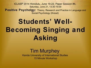ICLASP 2014 Honolulu, June 19-22, Paper Session #4, 
Saturday, June 21, 13:30-15:00 
Positive Psycholgy: Theory, Research and Practice in Language and 
Social Psychology (thread) 
Students’ Well- 
Becoming Singing and 
Asking 
Tim Murphey 
Kanda University of International Studies 
15 Minute Workshop 
 