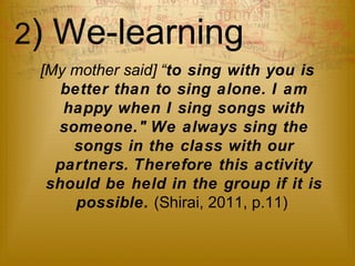 2) We-learning 
[My mother said] “to sing with you is 
better than to sing alone. I am 
happy when I sing songs with 
someone." We always sing the 
songs in the class with our 
partners. Therefore this activity 
should be held in the group if it is 
possible. (Shirai, 2011, p.11) 
 