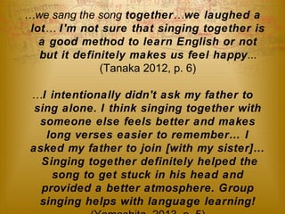 …we sang the song together…we laughed a 
lot… I'm not sure that singing together is 
a good method to learn English or not 
but it definitely makes us feel happy... 
(Tanaka 2012, p. 6) 
…I intentionally didn't ask my father to 
sing alone. I think singing together with 
someone else feels better and makes 
long verses easier to remember… I 
asked my father to join [with my sister]… 
Singing together definitely helped the 
song to get stuck in his head and 
provided a better atmosphere. Group 
singing helps with language learning! 
(Yamashita, 2013, p. 5) 
 