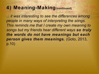 4) Meaning-Making(continued) 
... it was interesting to see the differences among 
people in many ways of interpreting the songs. 
This reminds me that I create my own meaning to 
songs but my friends hear different ways so truly 
the words do not have meanings but each 
person gives them meanings. (Goto, 2013, 
p.10) 
 
