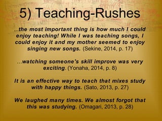5) Teaching-Rushes 
...the most important thing is how much I could 
enjoy teaching! While I was teaching songs, I 
could enjoy it and my mother seemed to enjoy 
singing new songs. (Sekine, 2014, p. 17) 
…watching someone's skill improve was very 
exciting. (Yonaha, 2014, p. 8) 
It is an effective way to teach that mixes study 
with happy things. (Sato, 2013, p. 27) 
We laughed many times. We almost forgot that 
this was studying. (Omagari, 2013, p. 28) 
 