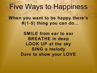 Five Ways to Happiness 
When you want to be happy there’s 
#(1-5) thing you can do… 
SMILE from ear to ear 
BREATHE in deep 
LOOK UP at the sky 
SING a melody 
Dare to show your LOVE 
 