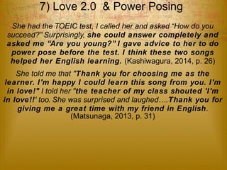7) Love 2.0 & Power Posing 
She had the TOEIC test, I called her and asked “How do you 
succeed?” Surprisingly, she could answer completely and 
asked me “Are you young?” I gave advice to her to do 
power pose before the test. I think these two songs 
helped her English learning. (Kashiwagura, 2014, p. 26) 
She told me that "Thank you for choosing me as the 
learner. I'm happy I could learn this song from you. I'm 
in love!" I told her "the teacher of my class shouted 'I'm 
in love!!' too. She was surprised and laughed….Thank you for 
giving me a great time with my friend in English. 
(Matsunaga, 2013, p. 31) 
 