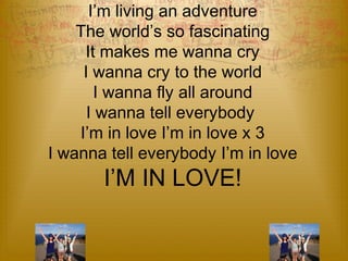 I’m Young Strong and Beautiful 
I’m living an adventure 
The world’s so fascinating 
It makes me wanna cry 
I wanna cry to the world 
I wanna fly all around 
I wanna tell everybody 
I’m in love I’m in love x 3 
I wanna tell everybody I’m in love 
I’M IN LOVE! 
 