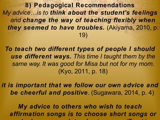 8) Pedagogical Recommendations 
My advice…is to think about the student's feelings 
and change the way of teaching flexibly when 
they seemed to have troubles. (Akiyama, 2010, p. 
19) 
To teach two different types of people I should 
use different ways. This time I taught them by the 
same way. It was good for Misa but not for my mom. 
(Kyo, 2011, p. 18) 
it is important that we follow our own advice and 
be cheerful and positive. (Sugawara, 2014, p. 4) 
My advice to others who wish to teach 
affirmation songs is to choose short songs or 
make long songs into shorter ones. (Tsuchiya, 
 