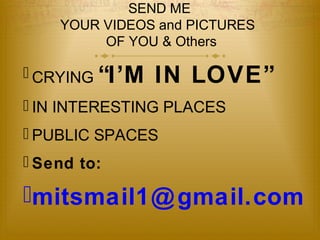 SEND ME 
YOUR VIDEOS and PICTURES 
OF YOU & Others 
 CRYING “I’M IN LOVE” 
 IN INTERESTING PLACES 
 PUBLIC SPACES 
 Send to: 
mitsmail1@gmail.com 
 