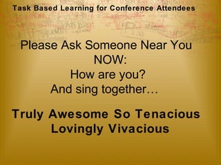 Task Based Learning for Conference Attendees 
Please Ask Someone Near You 
NOW: 
How are you? 
And sing together… 
Truly Awesome So Tenacious 
Lovingly Vivacious 
 