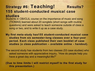 Strategy #6: Teaching! Results? 
155 student-conducted musical case 
studies 
Students in CBI/CLIL course on the importance of music and song 
(TIOMAS) learned about 20 songlets (short songs with routine 
questions) and were asked to teach someone outside of class a 
song or two, and to write it up as a case study. 
My first meta-study has155 student-conducted musical case 
studies from six semester-long classes over a four-year 
period. Each class published their own booklet of case 
studies (a class publication – available online - handout). 
The second study has students from two classes (53 case studies) who 
asked someone with appreciative inquiry, “How do people help you 
have a great day and a meaningful life?” 
(Due to time limits I will restrict myself to the first study for 
this presentation.) 
 