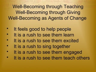 Well-Becoming through Teaching 
Well-Becoming through Giving 
Well-Becoming as Agents of Change 
• It feels good to help people 
• It is a rush to see them learn 
• It is a rush to see them excited 
• It is a rush to sing together 
• It is a rush to see them engaged 
• It is a rush to see them teach others 
 