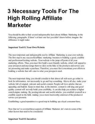 3 Necessary Tools For The
High Rolling Affiliate
Marketer
Youshould be able to find several indispensable facts about Affiliate Marketing in the
following paragraphs. If there’s at least one fact you didn’t know before, imagine the
difference it might make.
Important Tool#1:Your Own Website
The most important and indispensable tool in Affiliate Marketing is your own website.
The first step in any successfulaffiliate marketing business is building a good, credible
and professional looking website. Yourwebsite is the jump off point of all your
marketing efforts. Thus, you must first build a user-friendly website, which will appeal to
your prospectsand encourage them to click on the links to the products and service you
are promoting and make a purchase. Therefore, you must first concentrate your efforts in
building a website that will cater to what your prospects need.
The most important thing you should consider is that almost all web users go online to
look for information, not necessarily to go and buy something. Above all else, make your
website full of original, relevant and useful content. People will love articles that are
appealing and helpful. Keep in mind that, in the internet, content is still king and good
quality content will not only build your credibility, it can also help you achieve a higher
search engine ranking. By posting relevant and useful articles, you establish yourself as a
credible expert in the field, making you a more trustworthy endorser of the product or
service you promote.
Establishing a good reputation is a good step in building up a loyal consumer base.
Now that we’ve covered those aspects ofAffiliate Marketer, let’s turn to some of the
other factors that need to be considered.
Important Tool#2:Incentives
 