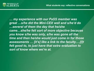 What students say: reflective conversations 
… my experience with our PaSS member was 
great …s/he did the Mini-CEX well and s/he’d do 
…several of them the day that he/she 
came…she/he felt sort of more objective because 
you know s/he was only, s/he was gone all the 
time and then he/she would just come in for those 
assessments … [it’s] like a link to the faculty….[I]t 
felt good to, to just have that extra evaluation to 
sort of know where we’re at. 
 