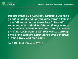 What students say: Reflective conversations 
Um and it was also just really enjoyable, like we’d 
go out for lunch and um you know it was a time for 
us to talk about our concerns face to face with 
someone, which I think is different than you know 
any other way of communication. And I just wanna 
say that I really thought that that was … a strong 
point of the program and if there’s ever a thought 
of doing away with that, don’t. 
[Yr 3 Student, Class of 2011] 
 