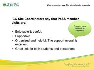 What preceptors say: Site administrators’ reports 
ICC Site Coordinators say that PaSS member 
visits are: 
Preceptors see 
the visits as 
• Enjoyable & useful. 
• Supportive 
• Organized and helpful. The support overall is 
excellent. 
• Great link for both students and perceptors 
supportive 
 