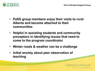 • PaSS group members enjoy their visits to rural 
Alberta and become attached to their 
communities 
• Helpful in assisting students and community 
preceptors in identifying issues that need to 
come to the program coordinator 
• Winter roads & weather can be a challenge 
• Initial anxiety about peer observation of 
teaching 
Peer & Student Support Group 
 