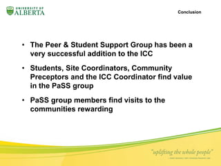 • The Peer & Student Support Group has been a 
very successful addition to the ICC 
• Students, Site Coordinators, Community 
Preceptors and the ICC Coordinator find value 
in the PaSS group 
• PaSS group members find visits to the 
communities rewarding 
Conclusion 
 