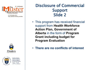 Disclosure of Commercial 
Support 
Slide 2 
• This program has received financial 
support from Health Workforce 
Action Plan, Government of 
Alberta in the form of Program 
Grant including budget for 
Program Evaluation 
• There are no conflicts of interest 
 