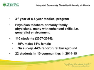 Integrated Community Clerkship–University of Alberta 
• 3rd year of a 4-year medical program 
• Physician teachers primarily family 
physicians, many with enhanced skills, i.e. 
generalist environment 
• 110 students (2007-2014): 
• 49% male; 51% female 
• On survey, 44% report rural background 
• 22 students in 10 communities in 2014-15 
 