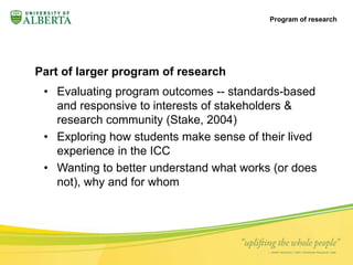 Part of larger program of research 
• Evaluating program outcomes -- standards-based 
and responsive to interests of stakeholders & 
research community (Stake, 2004) 
• Exploring how students make sense of their lived 
experience in the ICC 
• Wanting to better understand what works (or does 
not), why and for whom 
Program of research 
 