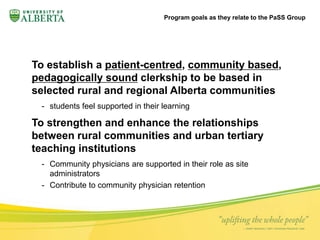 Program goals as they relate to the PaSS Group 
To establish a patient-centred, community based, 
pedagogically sound clerkship to be based in 
selected rural and regional Alberta communities 
- students feel supported in their learning 
To strengthen and enhance the relationships 
between rural communities and urban tertiary 
teaching institutions 
- Community physicians are supported in their role as site 
administrators 
- Contribute to community physician retention 
 