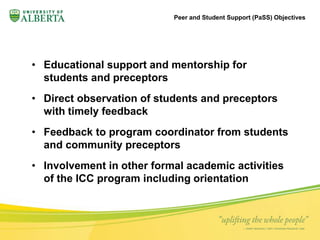 Peer and Student Support (PaSS) Objectives 
• Educational support and mentorship for 
students and preceptors 
• Direct observation of students and preceptors 
with timely feedback 
• Feedback to program coordinator from students 
and community preceptors 
• Involvement in other formal academic activities 
of the ICC program including orientation 
 