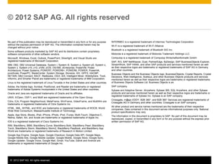 © 2012 SAP AG. All rights reserved. 4
No part of this publication may be reproduced or transmitted in any form or for any purpose
without the express permission of SAP AG. The information contained herein may be
changed without prior notice.
Some software products marketed by SAP AG and its distributors contain proprietary
software components of other software vendors.
Microsoft, Windows, Excel, Outlook, PowerPoint, Silverlight, and Visual Studio are
registered trademarks of Microsoft Corporation.
IBM, DB2, DB2 Universal Database, System i, System i5, System p, System p5, System x,
System z, System z10, z10, z/VM, z/OS, OS/390, zEnterprise, PowerVM, Power
Architecture, Power Systems, POWER7, POWER6+, POWER6, POWER, PowerHA,
pureScale, PowerPC, BladeCenter, System Storage, Storwize, XIV, GPFS, HACMP,
RETAIN, DB2 Connect, RACF, Redbooks, OS/2, AIX, Intelligent Miner, WebSphere, Tivoli,
Informix, and Smarter Planet are trademarks or registered trademarks of IBM Corporation.
Linux is the registered trademark of Linus Torvalds in the United States and other countries.
Adobe, the Adobe logo, Acrobat, PostScript, and Reader are trademarks or registered
trademarks of Adobe Systems Incorporated in the United States and other countries.
Oracle and Java are registered trademarks of Oracle and its affiliates.
UNIX, X/Open, OSF/1, and Motif are registered trademarks of the Open Group.
Citrix, ICA, Program Neighborhood, MetaFrame, WinFrame, VideoFrame, and MultiWin are
trademarks or registered trademarks of Citrix Systems Inc.
HTML, XML, XHTML, and W3C are trademarks or registered trademarks of W3C®, World
Wide Web Consortium, Massachusetts Institute of Technology.
Apple, App Store, iBooks, iPad, iPhone, iPhoto, iPod, iTunes, Multi-Touch, Objective-C,
Retina, Safari, Siri, and Xcode are trademarks or registered trademarks of Apple Inc.
IOS is a registered trademark of Cisco Systems Inc.
RIM, BlackBerry, BBM, BlackBerry Curve, BlackBerry Bold, BlackBerry Pearl, BlackBerry
Torch, BlackBerry Storm, BlackBerry Storm2, BlackBerry PlayBook, and BlackBerry App
World are trademarks or registered trademarks of Research in Motion Limited.
Google App Engine, Google Apps, Google Checkout, Google Data API, Google Maps,
Google Mobile Ads, Google Mobile Updater, Google Mobile, Google Store, Google Sync,
Google Updater, Google Voice, Google Mail, Gmail, YouTube, Dalvik and Android are
trademarks or registered trademarks of Google Inc.
© 2012 SAP AG. All rights reserved
INTERMEC is a registered trademark of Intermec Technologies Corporation.
Wi-Fi is a registered trademark of Wi-Fi Alliance.
Bluetooth is a registered trademark of Bluetooth SIG Inc.
Motorola is a registered trademark of Motorola Trademark Holdings LLC.
Computop is a registered trademark of Computop Wirtschaftsinformatik GmbH.
SAP, R/3, SAP NetWeaver, Duet, PartnerEdge, ByDesign, SAP BusinessObjects Explorer,
StreamWork, SAP HANA, and other SAP products and services mentioned herein as well
as their respective logos are trademarks or registered trademarks of SAP AG in Germany
and other countries.
Business Objects and the Business Objects logo, BusinessObjects, Crystal Reports, Crystal
Decisions, Web Intelligence, Xcelsius, and other Business Objects products and services
mentioned herein as well as their respective logos are trademarks or registered trademarks
of Business Objects Software Ltd. Business Objects is an
SAP company.
Sybase and Adaptive Server, iAnywhere, Sybase 365, SQL Anywhere, and other Sybase
products and services mentioned herein as well as their respective logos are trademarks or
registered trademarks of Sybase Inc. Sybase is an SAP company.
Crossgate, m@gic EDDY, B2B 360°, and B2B 360° Services are registered trademarks of
Crossgate AG in Germany and other countries. Crossgate is an SAP company.
All other product and service names mentioned are the trademarks of their respective
companies. Data contained in this document serves informational purposes only. National
product specifications may vary.
The information in this document is proprietary to SAP. No part of this document may be
reproduced, copied, or transmitted in any form or for any purpose without the express prior
written permission of SAP AG.
 