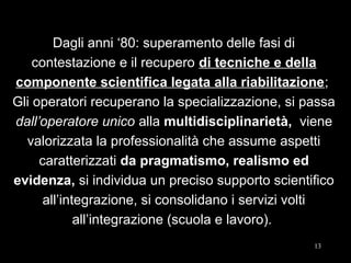 1313
Dagli anni ‘80: superamento delle fasi di
contestazione e il recupero di tecniche e della
componente scientifica legata alla riabilitazione;
Gli operatori recuperano la specializzazione, si passa
dall’operatore unico alla multidisciplinarietà, viene
valorizzata la professionalità che assume aspetti
caratterizzati da pragmatismo, realismo ed
evidenza, si individua un preciso supporto scientifico
all’integrazione, si consolidano i servizi volti
all’integrazione (scuola e lavoro).
 