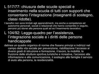 14
L 517/77: chiusura delle scuole speciali e
inserimento nella scuola di tutti con supporti che
consentano l’integrazione (insegnanti di sostegno,
classi ridotte).
I benefici non sono limitati agli apprendimenti, ma anche a competenze ed
autonomie personali, sociali e relazionali che hanno consentito in seguito,
percorsi più idonei alla persona quali ad es l’inserimento lavorativo.
L 104/92: Legge-quadro per l’assistenza,
l’integrazione sociale e i diritti delle persone
handicappate
delinea un quadro organico di norme che fissano principi e indirizzi nel
campo della vita sociale per prevenzione, riabilitazione l’accesso ai
diversi gradi di istruzione e formazione, il lavoro, la mobilità, la
fruizione delle strutture sportive,turistiche e ricreative, l’accesso alla
informazione e alla comunicazione, il sostegno alle famiglie il servizio
di aiuto alla persona, la residenzialità.
 
