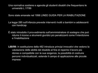 15
Una normativa sostiene e agevola gli studenti disabili che frequentano le
università L.17/99
Sono state emanate nel 1998 LINEE GUIDA PER LA RIABILITAZIONE
La legge 285 sull’infanzia prevede interventi rivolti a bambini e adolescenti
con handicap
È stato introdotto il provvedimento sull’amministratore di sostegno che può
ridurre il ricorso a strumenti giuridici più penalizzanti come l’interdizione
e l’inabilitazione
L68/99: in sostituzione della 482 introduce principi innovativi che vedono la
valutazione delle abilità del disabile al fine di reperire il lavoro più
idoneo e compatibile con le sue esigenze, la possibilità di costruire
percorsi individualizzati, estende il campo di applicazione alle piccole
imprese
 