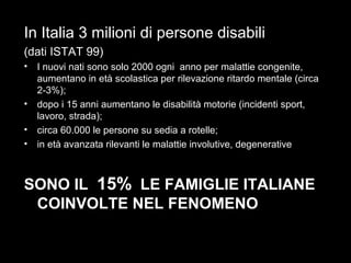 17
In Italia 3 milioni di persone disabili
(dati ISTAT 99)
• I nuovi nati sono solo 2000 ogni anno per malattie congenite,
aumentano in età scolastica per rilevazione ritardo mentale (circa
2-3%);
• dopo i 15 anni aumentano le disabilità motorie (incidenti sport,
lavoro, strada);
• circa 60.000 le persone su sedia a rotelle;
• in età avanzata rilevanti le malattie involutive, degenerative
SONO IL 15% LE FAMIGLIE ITALIANE
COINVOLTE NEL FENOMENO
 