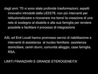 18
dagli anni ‘70 vi sono state profonde trasformazioni; aspetti
innovativi introdotti dalla L833/78, non più interventi per
istituzionalizzare o ricoverare ma bensì la creazione di una
rete di sostegno al disabile e alla sua famiglia per rendere
possibile e facilitare il processo di integrazione
ASL ed Enti Locali hanno promosso servizi di riabilitazione e
interventi di assistenza al nucleo familiare: assistenza
domiciliare, centri diurni, comunità alloggio, case famiglia,
RSA.
LIMITI FINANZIARI E GRANDE ETEROGENEITA’
 