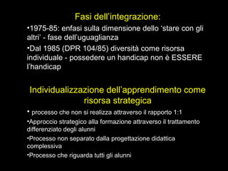 Fasi dell’integrazione:
•1975-85: enfasi sulla dimensione dello ‘stare con gli
altri’ - fase dell’uguaglianza
•Dal 1985 (DPR 104/85) diversità come risorsa
individuale - possedere un handicap non è ESSERE
l’handicap
Individualizzazione dell’apprendimento come
risorsa strategica
• processo che non si realizza attraverso il rapporto 1:1
•Approccio strategico alla formazione attraverso il trattamento
differenziato degli alunni
•Processo non separato dalla progettazione didattica
complessiva
•Processo che riguarda tutti gli alunni
 