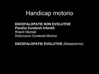 Handicap motorio
ENCEFALOPATIE NON EVOLUTIVE
Paralisi Cerebrali Infantili
Ritardi Mentali
Disfunzioni Cerebrali Minime
ENCEFALOPATIE EVOLUTIVE (Metaboliche)
 