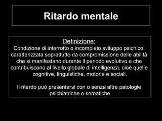 Ritardo mentale
Definizione:
Condizione di interrotto o incompleto sviluppo psichico,
caratterizzata soprattutto da compromissione delle abilità
che si manifestano durante il periodo evolutivo e che
contribuiscono al livello globale di intelligenza, cioè quelle
cognitive, linguistiche, motorie e sociali.
Il ritardo può presentarsi con o senza altre patologie
psichiatriche o somatiche
 