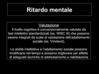 Ritardo mentale
Valutazione
Il livello cognitivo è convenzionalmente valutato da
test intellettivi standardizzati (es. WISC III) che possono
essere integrati da scale di valutazione dell’adattamento
sociale (es. Vineland).
Le abilità intellettive e l’adattamento sociale possono
modificarsi nel tempo e possono migliorare per effetto
di adeguate tecniche di addrestamento e riabilitazione
 