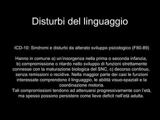 Disturbi del linguaggio
ICD-10: Sindromi e disturbi da alterato sviluppo psicologico (F80-89)
Hanno in comune a) un’insorgenza nella prima o seconda infanzia,
b) compromissione o ritardo nello sviluppo di funzioni strettamente
connesse con la maturazione biologica del SNC, c) decorso continuo,
senza remissioni o recidive. Nella maggior parte dei casi le funzioni
interessate comprendono il linguaggio, le abilità visuo-spaziali e la
coordinazione motoria.
Tali compromissioni tendono ad attenuarsi progressivamente con l’età,
ma spesso possono persistere come lieve deficit nell’età adulta.
 