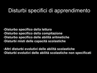 Disturbi specifici di apprendimento
-Disturbo specifico della lettura
-Disturbo specifico della compitazione
-Disturbo specifico delle abilità aritmetiche
-Disturbi misti delle capacità scolastiche
-Altri disturbi evolutivi delle abilità scolastiche
-Disturbi evolutivi delle abilità scolastiche non specificati
 