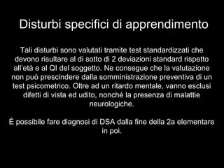 Disturbi specifici di apprendimento
Tali disturbi sono valutati tramite test standardizzati che
devono risultare al di sotto di 2 deviazioni standard rispetto
all’età e al QI del soggetto. Ne consegue che la valutazione
non può prescindere dalla somministrazione preventiva di un
test psicometrico. Oltre ad un ritardo mentale, vanno esclusi
difetti di vista ed udito, nonché la presenza di malattie
neurologiche.
È possibile fare diagnosi di DSA dalla fine della 2a elementare
in poi.
 