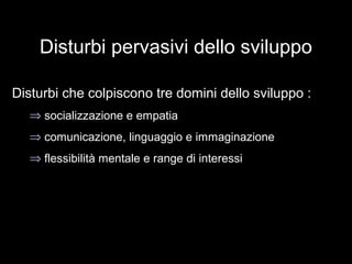 Disturbi pervasivi dello sviluppo
Disturbi che colpiscono tre domini dello sviluppo :
⇒ socializzazione e empatia
⇒ comunicazione, linguaggio e immaginazione
⇒ flessibilità mentale e range di interessi
 