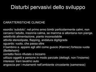 Disturbi pervasivi dello sviluppo
CARATTERISTICHE CLINICHE
esordio ‘subdolo’: nel primo anno bimbi particolarmente calmi, non
cercano l’adulto, insonnia calma, se mamma si allontana non piange.
selettività alimentazione, pianto inconsolabile
attività stereotipate, flapping, andatura digitigrada
sguardo: vuoto, che passa oltre
il bambino a. appare agli altri come guscio (Kanner) fortezza vuota
(Bettleheim)
contatto fisico rifiutato o bizzarro
utilizzo oggetti e persone in modo parziale (dettagli, non l’insieme)
interessi: treni lavatrici auto
angoscia per i mutamenti nell’ambiente circostante (sameness)
 
