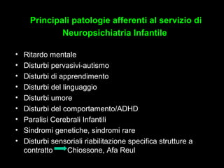 4
• Ritardo mentale
• Disturbi pervasivi-autismo
• Disturbi di apprendimento
• Disturbi del linguaggio
• Disturbi umore
• Disturbi del comportamento/ADHD
• Paralisi Cerebrali Infantili
• Sindromi genetiche, sindromi rare
• Disturbi sensoriali riabilitazione specifica strutture a
contratto Chiossone, Afa Reul
Principali patologie afferenti al servizio diPrincipali patologie afferenti al servizio di
Neuropsichiatria InfantileNeuropsichiatria Infantile
 