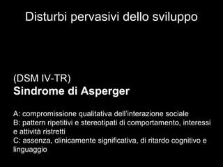 Disturbi pervasivi dello sviluppo
(DSM IV-TR)
Sindrome di Asperger
A: compromissione qualitativa dell’interazione sociale
B: pattern ripetitivi e stereotipati di comportamento, interessi
e attività ristretti
C: assenza, clinicamente significativa, di ritardo cognitivo e
linguaggio
 