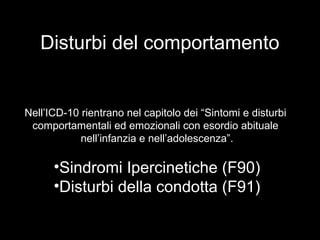 Disturbi del comportamento
Nell’ICD-10 rientrano nel capitolo dei “Sintomi e disturbi
comportamentali ed emozionali con esordio abituale
nell’infanzia e nell’adolescenza”.
•Sindromi Ipercinetiche (F90)
•Disturbi della condotta (F91)
 