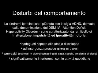 Disturbi del comportamento
Le sindromi ipercinetiche, più note con la sigla ADHD, derivata
dalla denominazione del DSM IV - Attention Deficit
Hyperactivity Disorder - sono caratterizzate da un livello di
inattenzione, impulsività ed iperattività motoria:
•inadeguati rispetto allo stadio di sviluppoinadeguati rispetto allo stadio di sviluppo
• ad insorgenza precocead insorgenza precoce (prima dei 7 anni)
• pervasivipervasivi (espressi in diversi contesti quali casa, scuola, ambiente di gioco)
• significativamente interferenti con le attività quotidianesignificativamente interferenti con le attività quotidiane
 