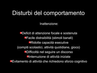 Disturbi del comportamento
Inattenzione:
Deficit di attenzione focale e sostenutaDeficit di attenzione focale e sostenuta
Facile distraibilità (stimoli banali)Facile distraibilità (stimoli banali)
Ridotte capacità esecutiveRidotte capacità esecutive
(compiti scolastici, attività quotidiane, gioco)(compiti scolastici, attività quotidiane, gioco)
Difficoltà nel seguire un discorsoDifficoltà nel seguire un discorso
Interruzione di attività iniziateInterruzione di attività iniziate
Evitamento di attività che richiedono sforzo cognitivoEvitamento di attività che richiedono sforzo cognitivo
 