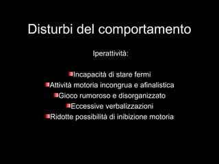 Disturbi del comportamento
Iperattività:
Incapacità di stare fermiIncapacità di stare fermi
Attività motoria incongrua e afinalisticaAttività motoria incongrua e afinalistica
Gioco rumoroso e disorganizzatoGioco rumoroso e disorganizzato
Eccessive verbalizzazioniEccessive verbalizzazioni
Ridotte possibilità di inibizione motoriaRidotte possibilità di inibizione motoria
 