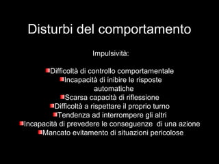Disturbi del comportamento
Impulsività:
Difficoltà di controllo comportamentaleDifficoltà di controllo comportamentale
Incapacità di inibire le risposteIncapacità di inibire le risposte
automaticheautomatiche
Scarsa capacità di riflessioneScarsa capacità di riflessione
Difficoltà a rispettare il proprio turnoDifficoltà a rispettare il proprio turno
Tendenza ad interrompere gli altriTendenza ad interrompere gli altri
Incapacità di prevedere le conseguenze di una azioneIncapacità di prevedere le conseguenze di una azione
Mancato evitamento di situazioni pericoloseMancato evitamento di situazioni pericolose
 