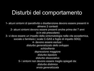 Disturbi del comportamento
1- alcuni sintomi di iperattività o disattenzione devono essere presenti in
almeno 2 contesti
2- alcuni sintomi devono essere presenti anche prima dei 7 anni
(o in età prescolare)
3- vi deve essere un impatto della sintomatologia nella vita accademica,
sociale o familiare ( scale C-GAS e foglio di impatto SDQ)
4- devono essere esclusi :
disturbo generalizzato dello sviluppo
schizofrenia
depressione maggiore
disturbo bipolare
disturbo dissociativo
5- i sintomi non devono essere meglio spiegati da:
disturbo distimico
ansia generalizzata
 